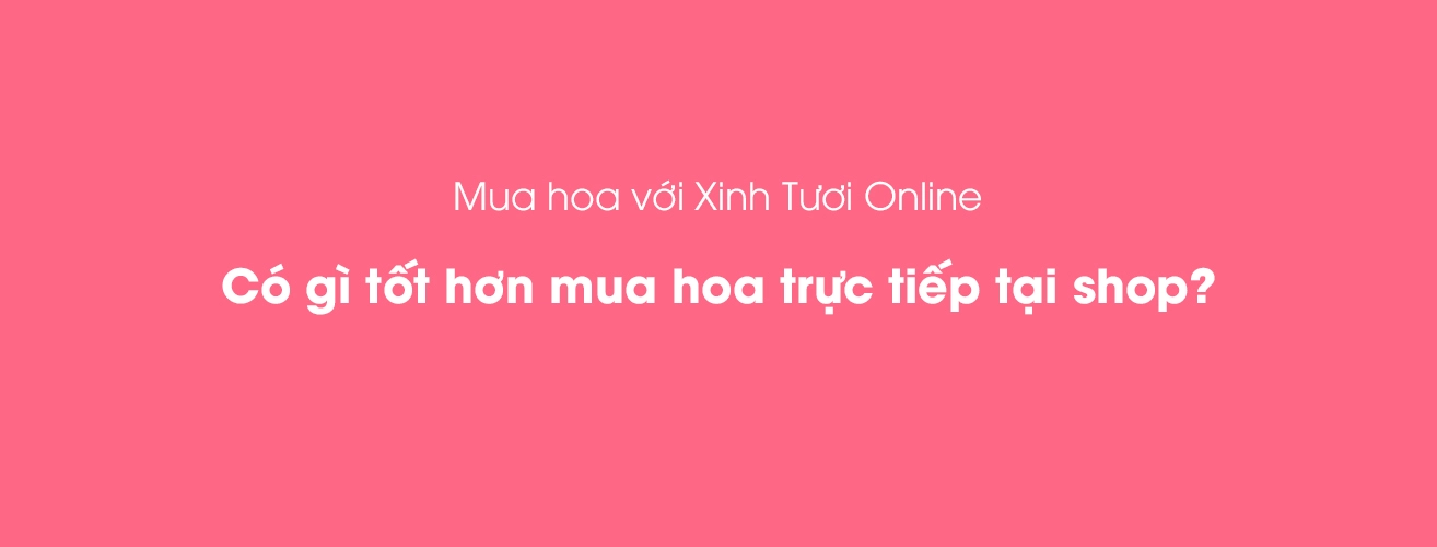 Mua hoa với Xinh Tươi Online có gì tốt hơn mua hoa trực tiếp tại shop?